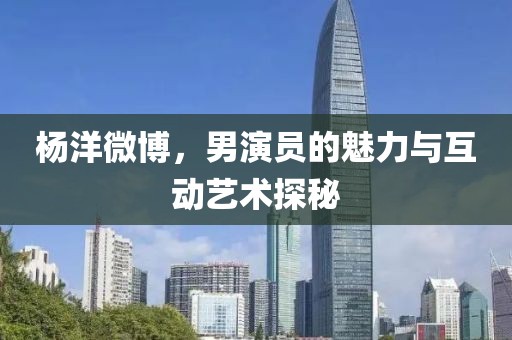 楊洋微博，男演員的魅力與互動藝術探秘