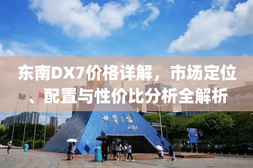 東南DX7價格詳解，市場定位、配置與性價比分析全解析