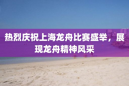 熱烈慶祝上海龍舟比賽盛舉，展現(xiàn)龍舟精神風(fēng)采