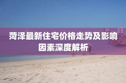 菏澤最新住宅價(jià)格走勢(shì)及影響因素深度解析