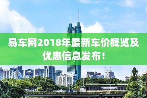 易車網(wǎng)2018年最新車價(jià)概覽及優(yōu)惠信息發(fā)布！