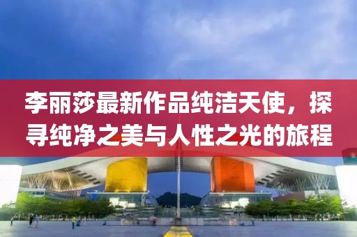 李麗莎最新作品純潔天使，探尋純凈之美與人性之光的旅程