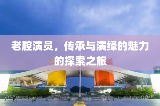 老腔演員，傳承與演繹的魅力的探索之旅