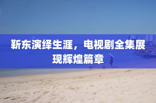 靳東演繹生涯，電視劇全集展現(xiàn)輝煌篇章