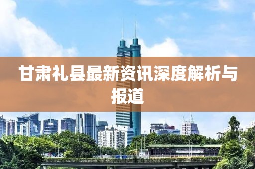 甘肅禮縣最新資訊深度解析與報(bào)道
