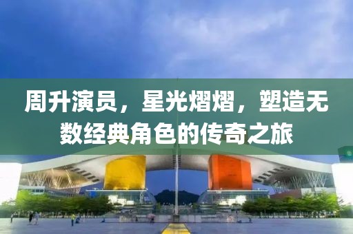 周升演員，星光熠熠，塑造無數(shù)經(jīng)典角色的傳奇之旅