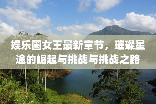 娛樂圈女王最新章節(jié)，璀璨星途的崛起與挑戰(zhàn)與挑戰(zhàn)之路
