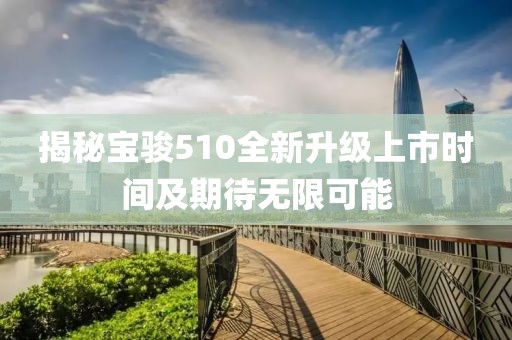 揭秘寶駿510全新升級(jí)上市時(shí)間及期待無(wú)限可能