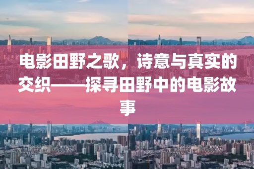 電影田野之歌，詩意與真實(shí)的交織——探尋田野中的電影故事