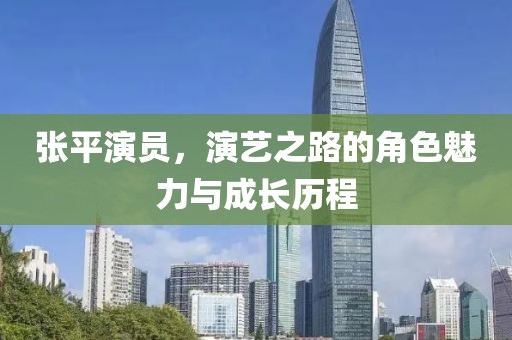 張平演員，演藝之路的角色魅力與成長歷程