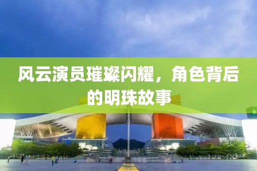風(fēng)云演員璀璨閃耀，角色背后的明珠故事