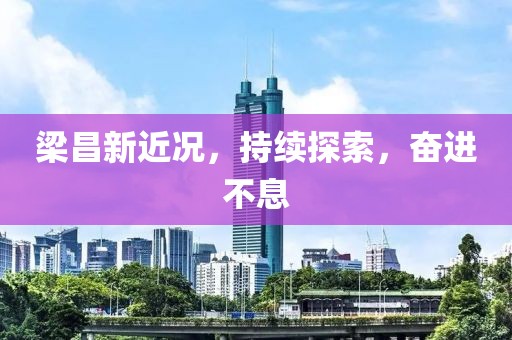 梁昌新近況，持續(xù)探索，奮進(jìn)不息