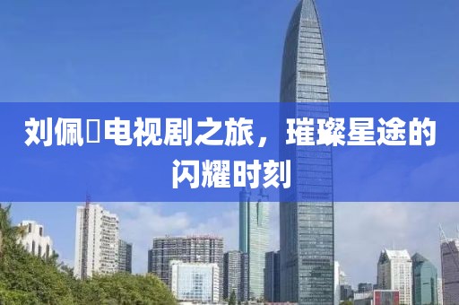 劉佩玥電視劇之旅，璀璨星途的閃耀時刻