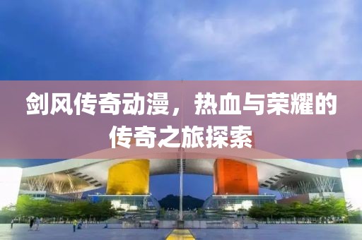 劍風(fēng)傳奇動漫，熱血與榮耀的傳奇之旅探索