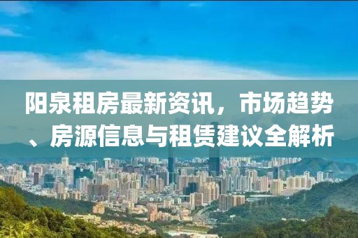 陽泉租房最新資訊，市場趨勢、房源信息與租賃建議全解析