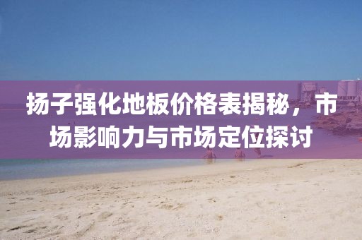 揚(yáng)子強(qiáng)化地板價格表揭秘，市場影響力與市場定位探討