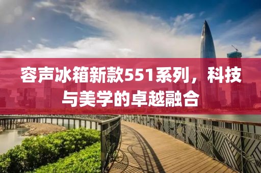 容聲冰箱新款551系列，科技與美學的卓越融合