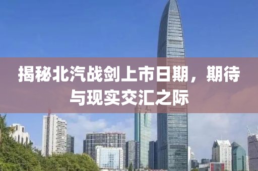揭秘北汽戰(zhàn)劍上市日期，期待與現(xiàn)實交匯之際
