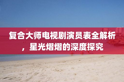 復(fù)合大師電視劇演員表全解析，星光熠熠的深度探究