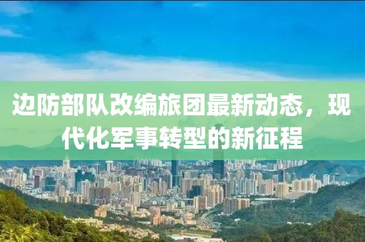 邊防部隊(duì)改編旅團(tuán)最新動(dòng)態(tài)，現(xiàn)代化軍事轉(zhuǎn)型的新征程