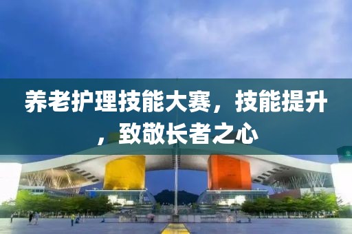 養(yǎng)老護(hù)理技能大賽，技能提升，致敬長(zhǎng)者之心