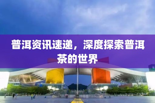 普洱資訊速遞，深度探索普洱茶的世界