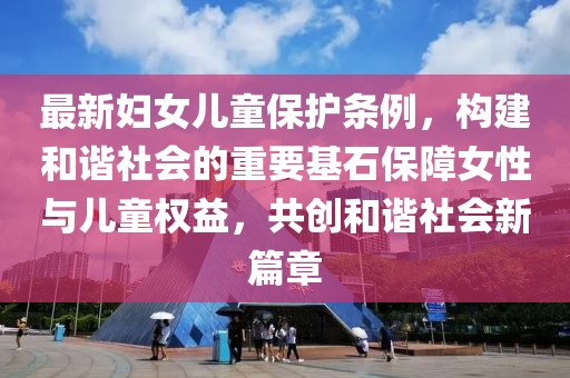 最新婦女兒童保護條例，構(gòu)建和諧社會的重要基石保障女性與兒童權(quán)益，共創(chuàng)和諧社會新篇章