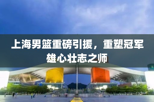 上海男籃重磅引援，重塑冠軍雄心壯志之師