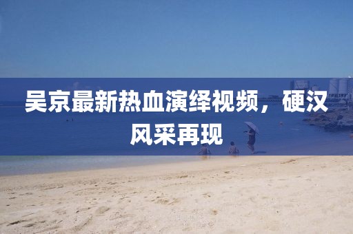 吳京最新熱血演繹視頻，硬漢風采再現(xiàn)