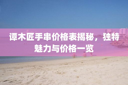 譚木匠手串價(jià)格表揭秘，獨(dú)特魅力與價(jià)格一覽