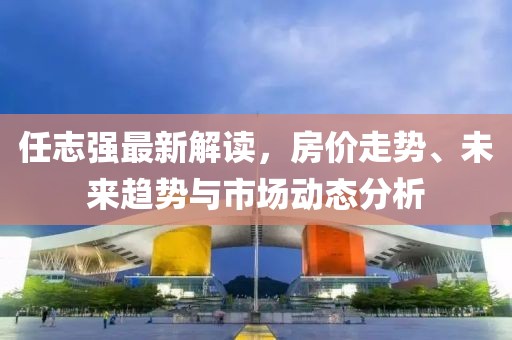 任志強(qiáng)最新解讀，房價走勢、未來趨勢與市場動態(tài)分析