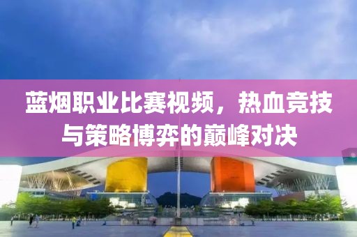藍煙職業(yè)比賽視頻，熱血競技與策略博弈的巔峰對決