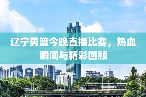 遼寧男籃今晚直播比賽，熱血瞬間與精彩回顧