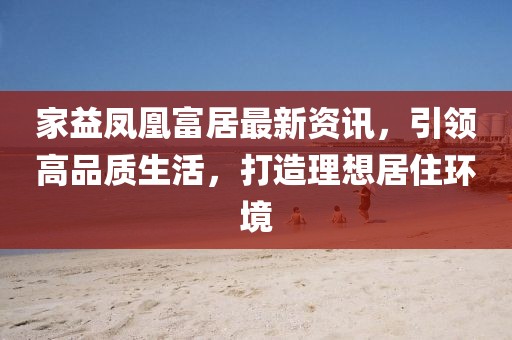 家益鳳凰富居最新資訊，引領高品質(zhì)生活，打造理想居住環(huán)境
