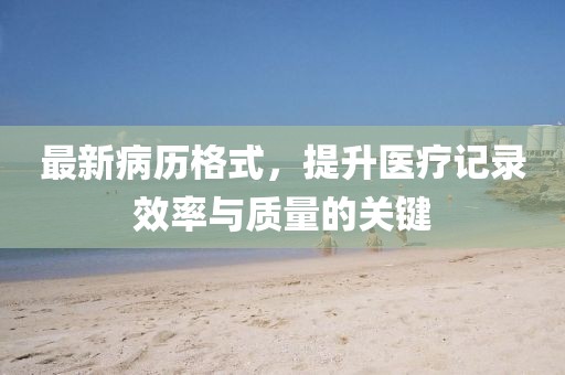 最新病歷格式，提升醫(yī)療記錄效率與質(zhì)量的關鍵