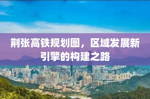 荊張高鐵規(guī)劃圖，區(qū)域發(fā)展新引擎的構(gòu)建之路
