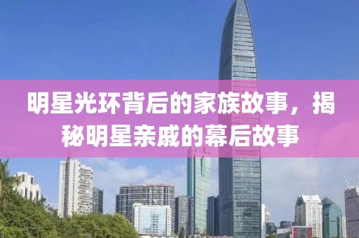 明星光環(huán)背后的家族故事，揭秘明星親戚的幕后故事