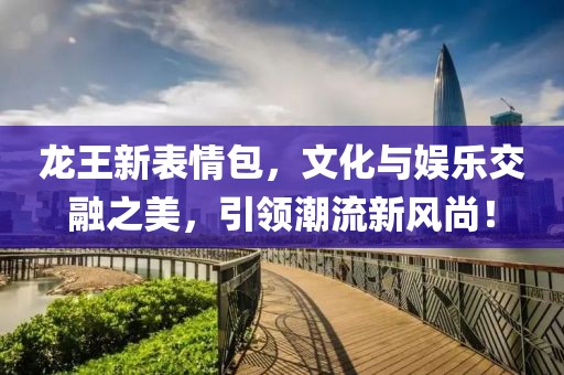 龍王新表情包，文化與娛樂交融之美，引領(lǐng)潮流新風(fēng)尚！
