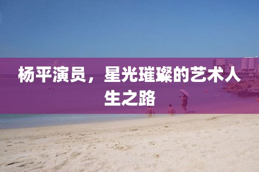 楊平演員，星光璀璨的藝術(shù)人生之路