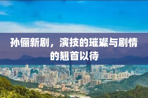 孫儷新劇，演技的璀璨與劇情的翹首以待