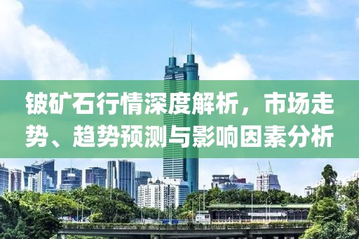 鈹?shù)V石行情深度解析，市場(chǎng)走勢(shì)、趨勢(shì)預(yù)測(cè)與影響因素分析