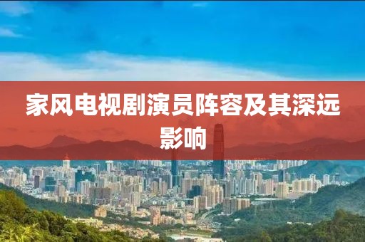 家風(fēng)電視劇演員陣容及其深遠(yuǎn)影響