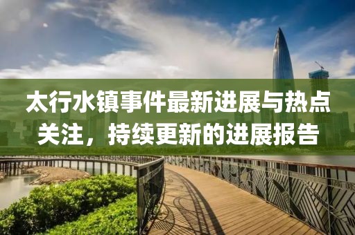 太行水鎮(zhèn)事件最新進(jìn)展與熱點關(guān)注，持續(xù)更新的進(jìn)展報告