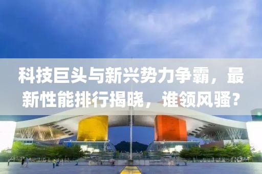 科技巨頭與新興勢(shì)力爭霸，最新性能排行揭曉，誰領(lǐng)風(fēng)騷？