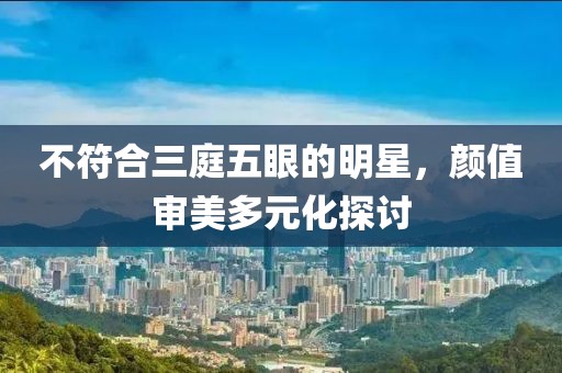 不符合三庭五眼的明星，顏值審美多元化探討