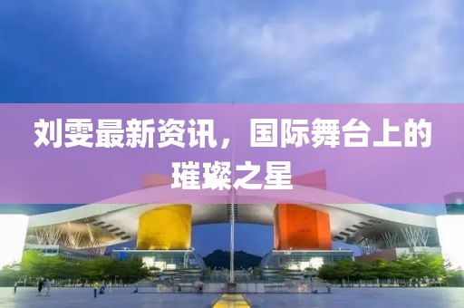 劉雯最新資訊，國際舞臺上的璀璨之星