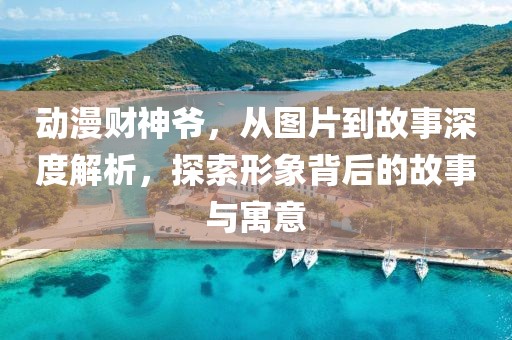 動漫財神爺，從圖片到故事深度解析，探索形象背后的故事與寓意