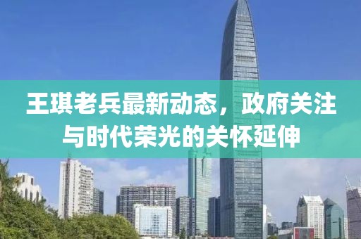 王琪老兵最新動(dòng)態(tài)，政府關(guān)注與時(shí)代榮光的關(guān)懷延伸