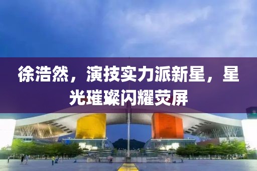 徐浩然，演技實(shí)力派新星，星光璀璨閃耀熒屏