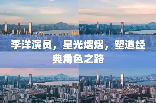 李洋演員，星光熠熠，塑造經(jīng)典角色之路
